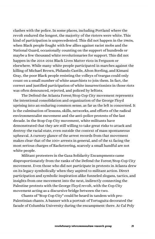 clashes with the police. In some places, including Portland where the revolt endured the longest, the majority of the rioters were white. This ind of participation is unprecedented. This did not happen in the 19605, when Black people fought with few allies against racist mobs and the National Guard, occasionally counting on the support of hundreds or ‘maybe a few thousand white revolutionaries for support. This did not happen in the 2014-2016 Black Lives Matter riots in Ferguson or elsewhere. While many white people participated in marches against the g of Michael Brown, Philando Castile, Alton Sterling, and Kimani Gray, the poor Black people resisting the volleys of teargas could only count on a small number of white anarchists to join them. In fact, the correct and justified participation of white insurrectionists in those riots. was often denounced, rejected, and policed by leftists.  ‘The Defend the Atlanta Forest/Stop Cop City movement represents the intentional consolidation and organization of the George Floyd uprising into an enduring common sense, as far as the left is concerned. It is the culmination of lessons, skills, networks, and efforts of the radical environmentalist movement and the anti-police protests of the last decade. In the Stop Cop City movement, white militants have demonstrated that they are still willing to take great risks to attack and. destroy the racial state, even outside the context of mass spontancous upheaval. A cursory glance of the arrest records from that movement ‘makes clear that of the 100+ arrests in general, and of the 61 facing the ‘most serious charges of Racketeering, scarcely a small handful are not white people.  Militant protesters in the Gaza Solidarity Encampments came proportionately from the ranks of the Defend the Forest/Stop Cop ‘movement. Even those who did not participate in protests in Atlanta drew onits legacy symbolically when they aspired to militant action. Direct participation and symbolic inspiration alike funneled slogans, tactics, and. insights from one movement into the next, indirectly conneeting the Palestine protests with the George Floyd revol, with the Cop City ‘movement acting as a discursive bridge between the two.  Chants of "Stop Cop City" could be heard in tandem with pro- Palestinian chants. A banner with a portrait of Tortuguita decorated the facade of Columbia University during the encampment there. At Cal Poly.  ity  LR ——— = 